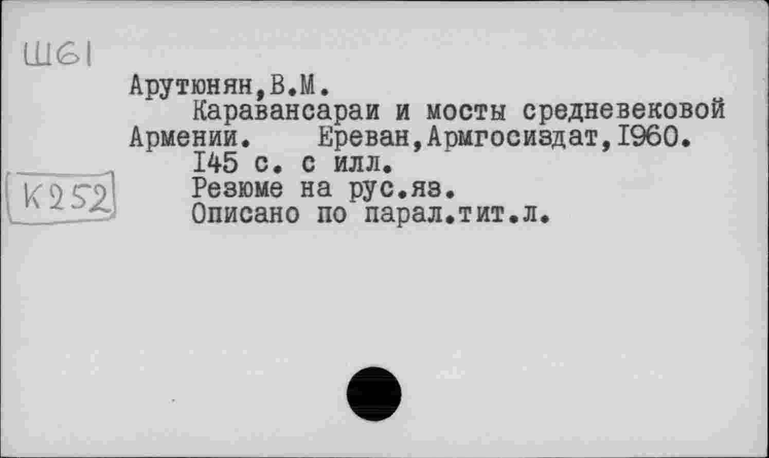 ﻿шві
Арутюнян,В.М.
Каравансараи и мосты средневековой Армении.	Ереван,Армгосиздат,I960.
145 с. с илл.
Резюме на рус.яз.
Описано по парал.тит.л.